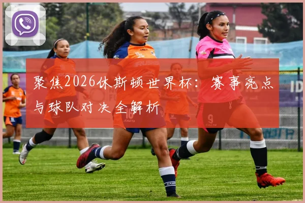 聚焦2026休斯顿世界杯:赛事亮点与球队对决全解析