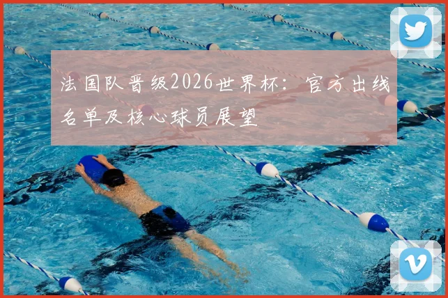法国队晋级2026世界杯:官方出线名单及核心球员展望