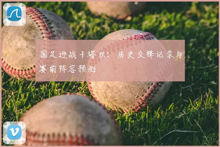 国足迎战卡塔尔:历史交锋记录与赛前阵容预测