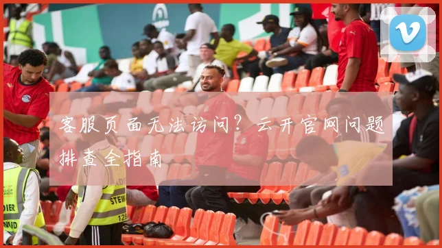 客服页面无法访问?云开官网问题排查全指南