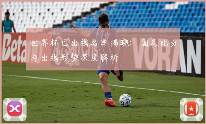 世界杯已出线名单揭晓:国足比分与出线形势深度解析