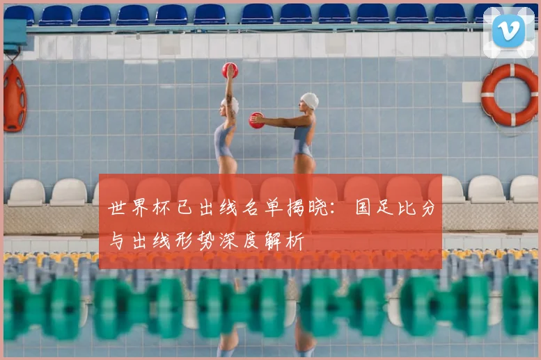 世界杯已出线名单揭晓：国足比分与出线形势深度解析