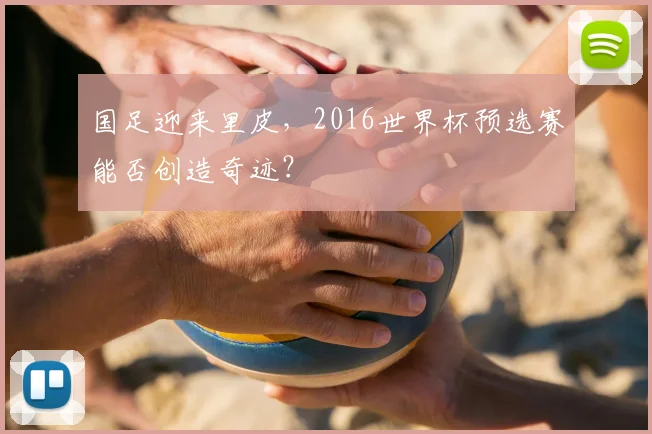 国足迎来里皮,2016世界杯预选赛能否创造奇迹?