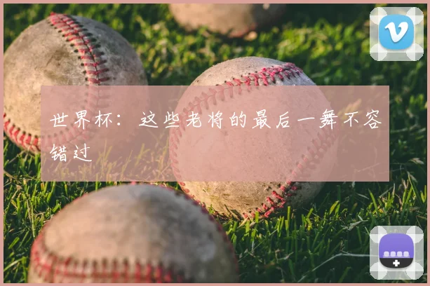 世界杯:这些老将的最后一舞不容错过