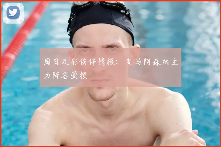 周日足彩伤停情报：皇马阿森纳主力阵容受损